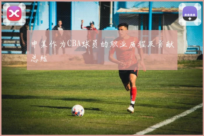 申某作为CBA球员的职业历程及贡献总结